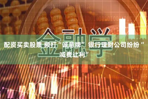 配资买卖股票 频打“诚意牌” 银行理财公司纷纷“减费让利”