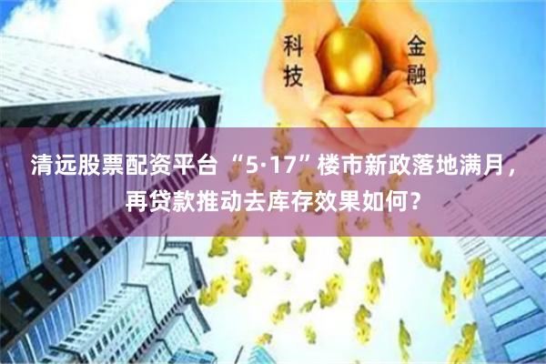 清远股票配资平台 “5·17”楼市新政落地满月，再贷款推动去库存效果如何？