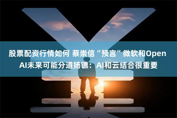 股票配资行情如何 蔡崇信“预言”微软和Open AI未来可能分道扬镳：AI和云结合很重要