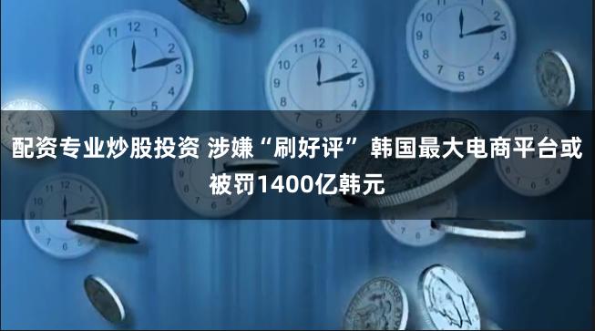 配资专业炒股投资 涉嫌“刷好评” 韩国最大电商平台或被罚1400亿韩元