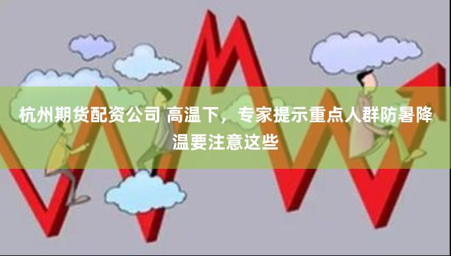 杭州期货配资公司 高温下，专家提示重点人群防暑降温要注意这些