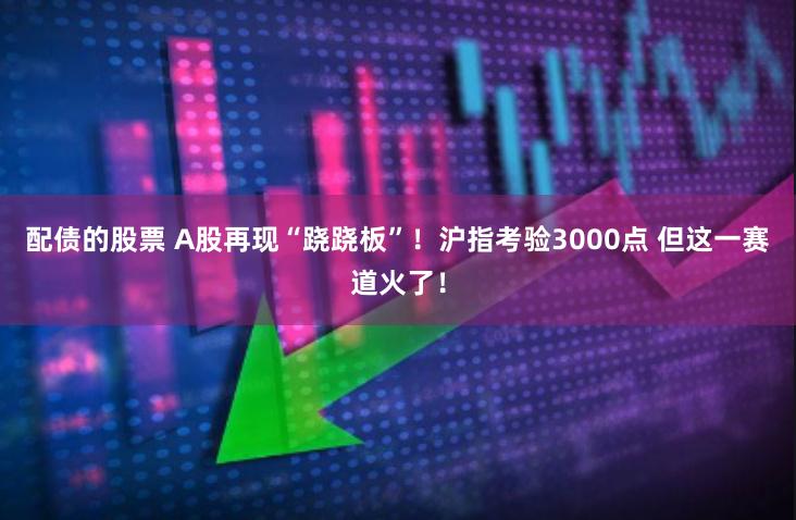 配债的股票 A股再现“跷跷板”！沪指考验3000点 但这一赛道火了！