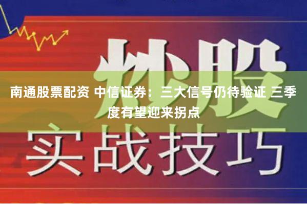 南通股票配资 中信证券：三大信号仍待验证 三季度有望迎来拐点