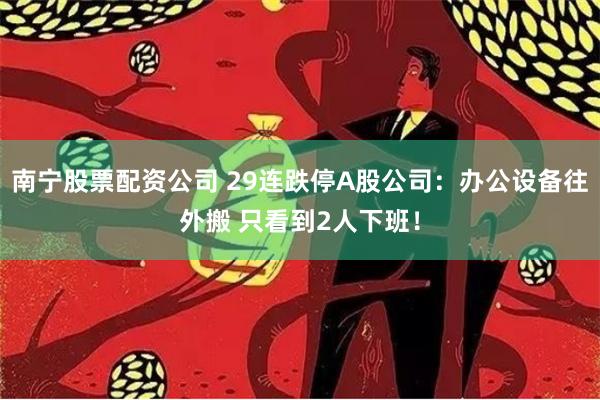 南宁股票配资公司 29连跌停A股公司：办公设备往外搬 只看到2人下班！