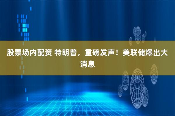 股票场内配资 特朗普，重磅发声！美联储爆出大消息