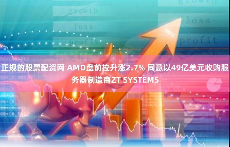 正规的股票配资网 AMD盘前拉升涨2.7% 同意以49亿美元收购服务器制造商ZT SYSTEMS