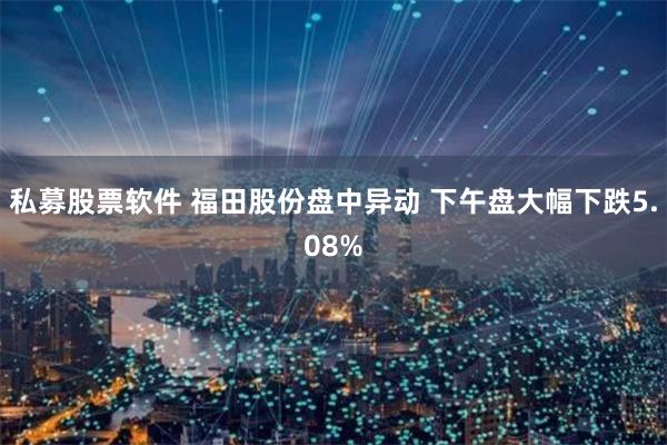 私募股票软件 福田股份盘中异动 下午盘大幅下跌5.08%