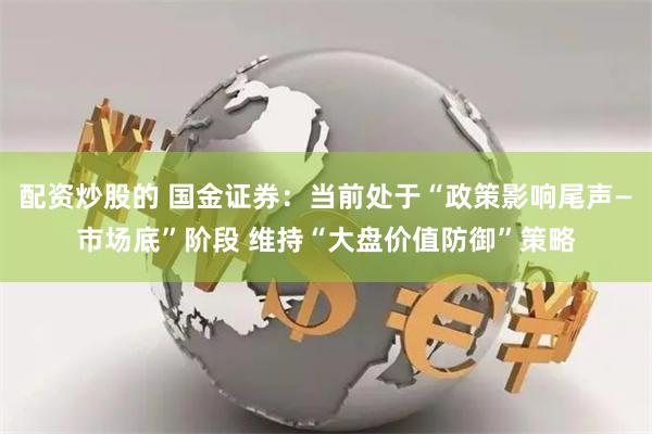 配资炒股的 国金证券：当前处于“政策影响尾声—市场底”阶段 维持“大盘价值防御”策略