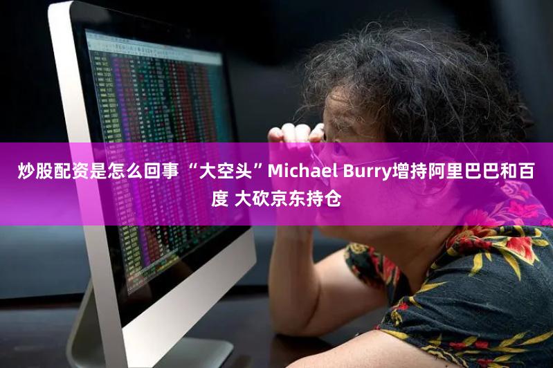 炒股配资是怎么回事 “大空头”Michael Burry增持阿里巴巴和百度 大砍京东持仓