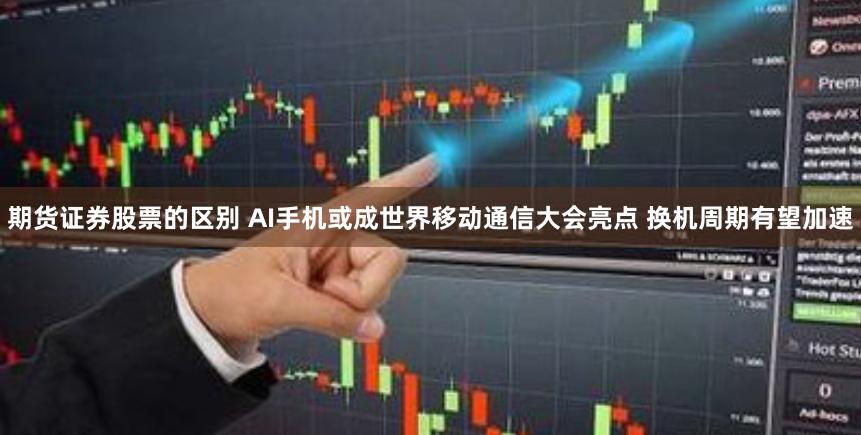 期货证券股票的区别 AI手机或成世界移动通信大会亮点 换机周期有望加速