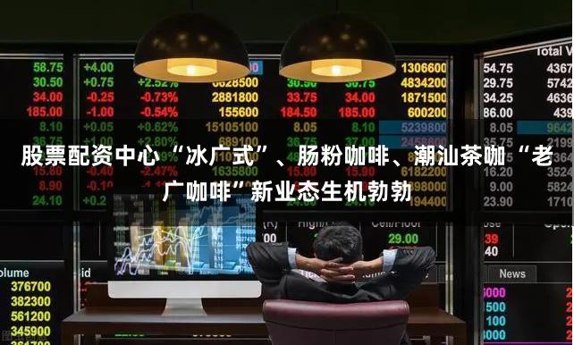 股票配资中心 “冰广式”、肠粉咖啡、潮汕茶咖 “老广咖啡”新业态生机勃勃