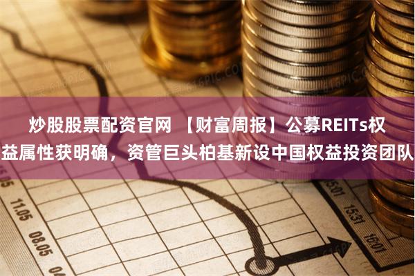 炒股股票配资官网 【财富周报】公募REITs权益属性获明确，资管巨头柏基新设中国权益投资团队