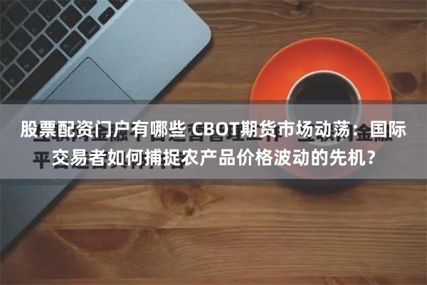 股票配资门户有哪些 CBOT期货市场动荡：国际交易者如何捕捉农产品价格波动的先机？