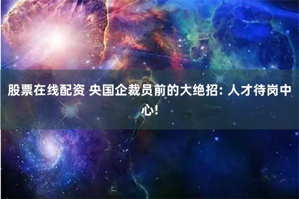 股票在线配资 央国企裁员前的大绝招: 人才待岗中心!