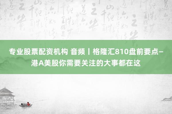 专业股票配资机构 音频丨格隆汇810盘前要点—港A美股你需要关注的大事都在这