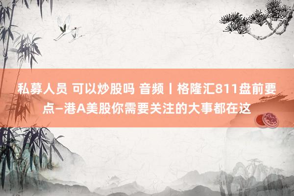 私募人员 可以炒股吗 音频丨格隆汇811盘前要点—港A美股你需要关注的大事都在这