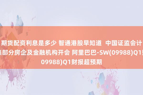 期货配资利息是多少 智通港股早知道  中国证监会计划周五召集部分房企及金融机构开会 阿里巴巴-SW(09988)Q1财报超预期
