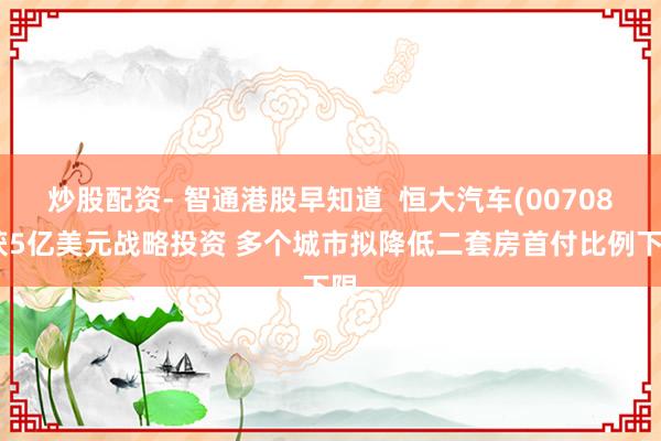 炒股配资- 智通港股早知道  恒大汽车(00708)获5亿美元战略投资 多个城市拟降低二套房首付比例下限