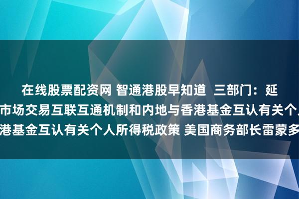 在线股票配资网 智通港股早知道  三部门：延续实施沪港、深港股票市场交易互联互通机制和内地与香港基金互认有关个人所得税政策 美国商务部长雷蒙多将访华
