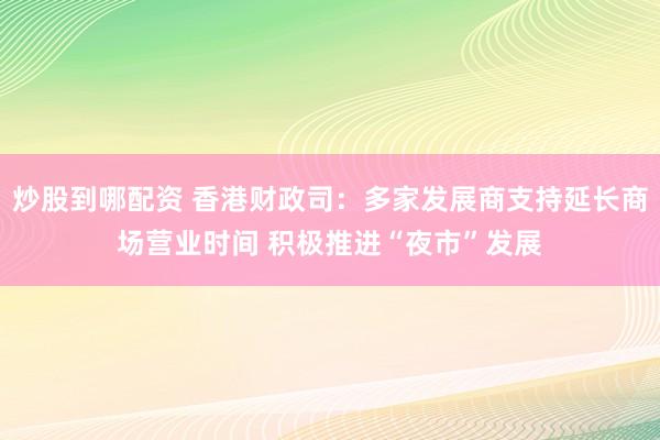 炒股到哪配资 香港财政司：多家发展商支持延长商场营业时间 积极推进“夜市”发展