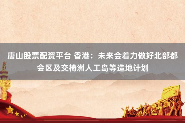 唐山股票配资平台 香港：未来会着力做好北部都会区及交椅洲人工岛等造地计划