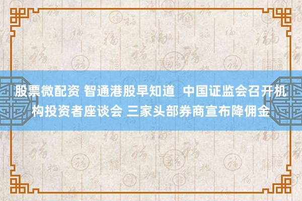 股票微配资 智通港股早知道  中国证监会召开机构投资者座谈会 三家头部券商宣布降佣金