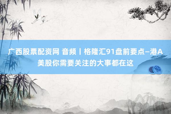 广西股票配资网 音频丨格隆汇91盘前要点—港A美股你需要关注的大事都在这