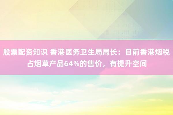 股票配资知识 香港医务卫生局局长：目前香港烟税占烟草产品64%的售价，有提升空间