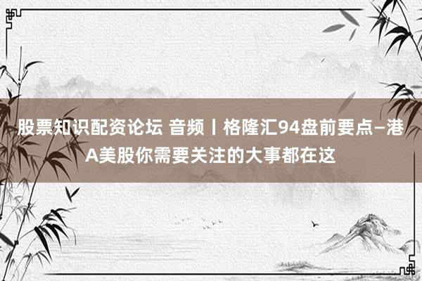 股票知识配资论坛 音频丨格隆汇94盘前要点—港A美股你需要关注的大事都在这