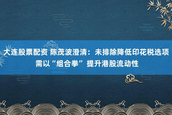 大连股票配资 陈茂波澄清：未排除降低印花税选项 需以“组合拳” 提升港股流动性