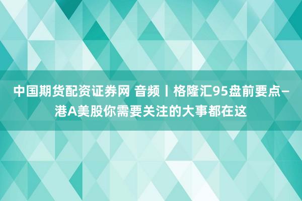 中国期货配资证券网 音频丨格隆汇95盘前要点—港A美股你需要关注的大事都在这