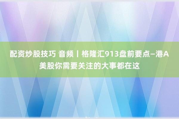 配资炒股技巧 音频丨格隆汇913盘前要点—港A美股你需要关注的大事都在这