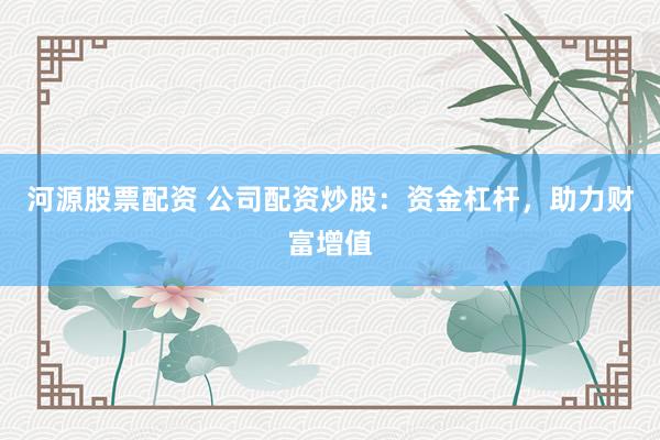 河源股票配资 公司配资炒股：资金杠杆，助力财富增值