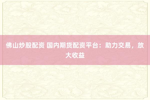 佛山炒股配资 国内期货配资平台：助力交易，放大收益