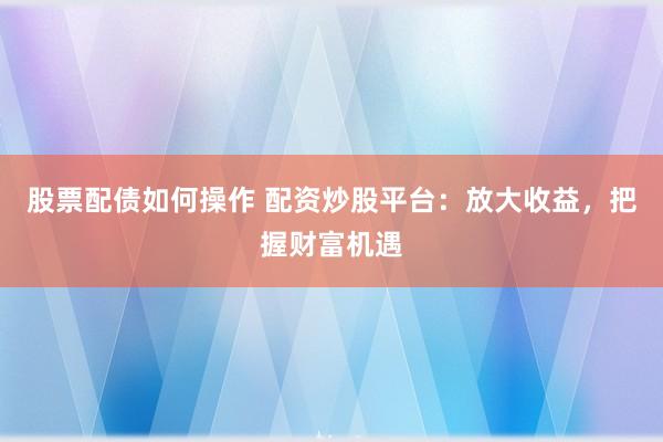 股票配债如何操作 配资炒股平台：放大收益，把握财富机遇
