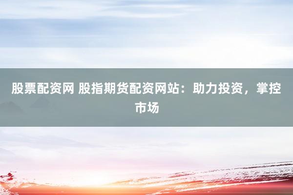 股票配资网 股指期货配资网站：助力投资，掌控市场