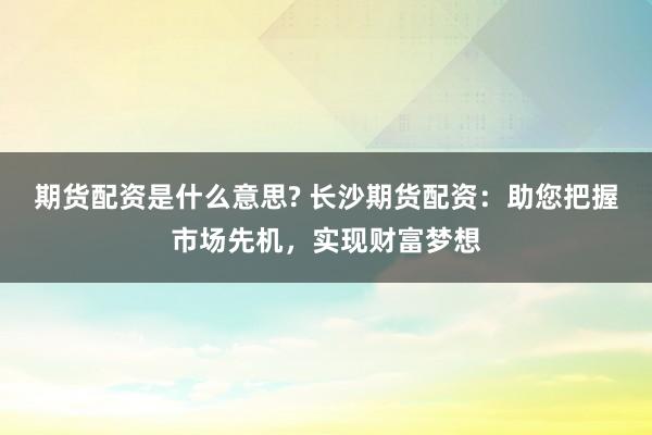 期货配资是什么意思? 长沙期货配资：助您把握市场先机，实现财富梦想