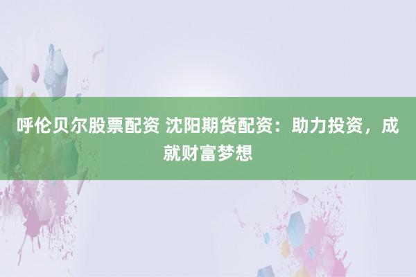 呼伦贝尔股票配资 沈阳期货配资：助力投资，成就财富梦想