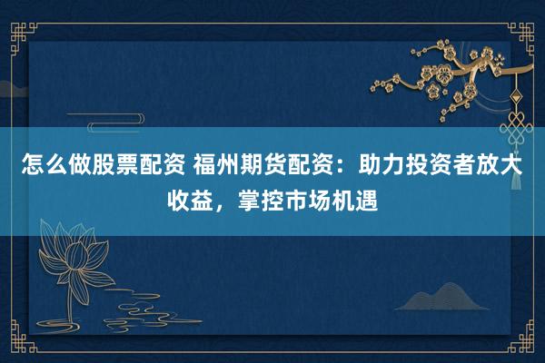 怎么做股票配资 福州期货配资：助力投资者放大收益，掌控市场机遇