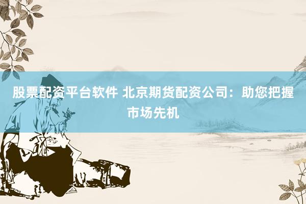 股票配资平台软件 北京期货配资公司：助您把握市场先机