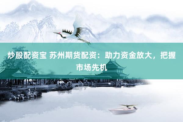 炒股配资宝 苏州期货配资：助力资金放大，把握市场先机