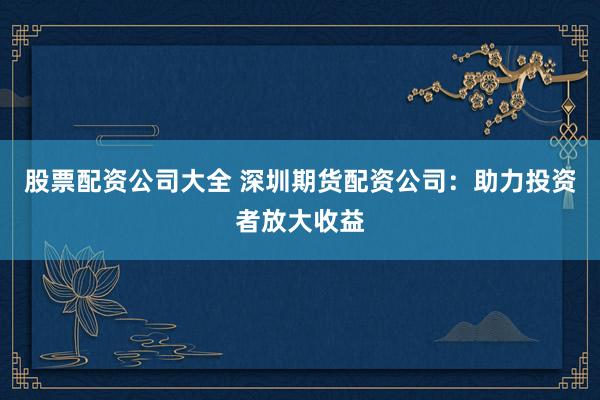 股票配资公司大全 深圳期货配资公司：助力投资者放大收益