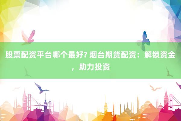 股票配资平台哪个最好? 烟台期货配资：解锁资金，助力投资