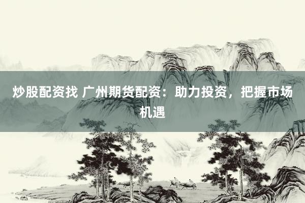 炒股配资找 广州期货配资：助力投资，把握市场机遇