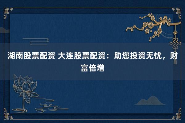 湖南股票配资 大连股票配资：助您投资无忧，财富倍增