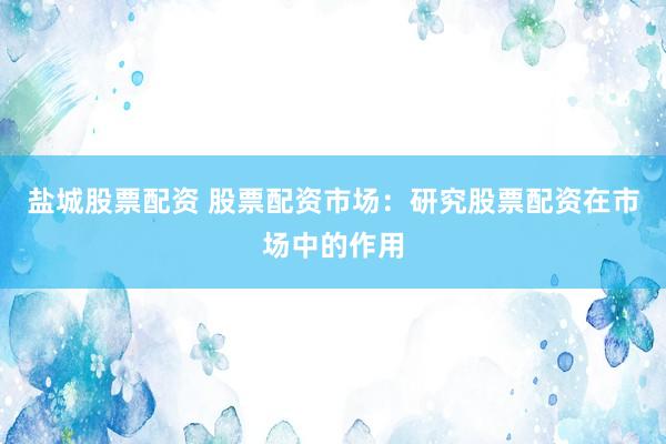 盐城股票配资 股票配资市场：研究股票配资在市场中的作用