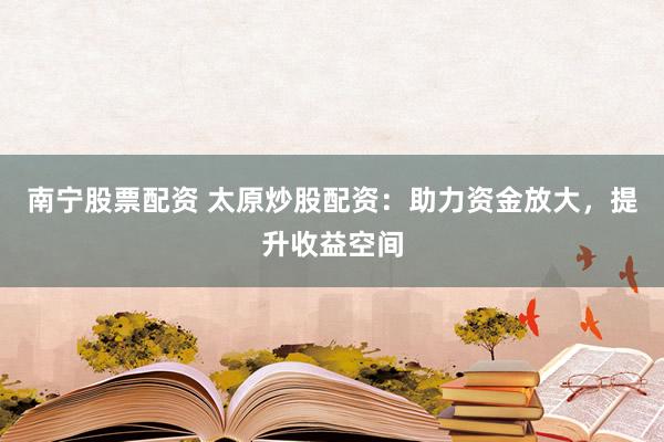 南宁股票配资 太原炒股配资：助力资金放大，提升收益空间