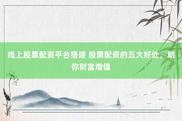 线上股票配资平台搭建 股票配资的五大好处，助你财富增值
