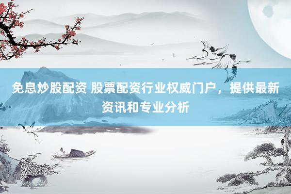 免息炒股配资 股票配资行业权威门户，提供最新资讯和专业分析