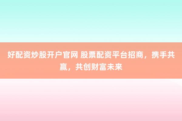 好配资炒股开户官网 股票配资平台招商，携手共赢，共创财富未来